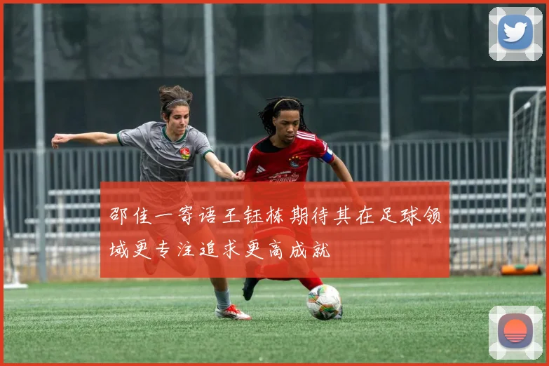 邵佳一寄语王钰栋期待其在足球领域更专注追求更高成就