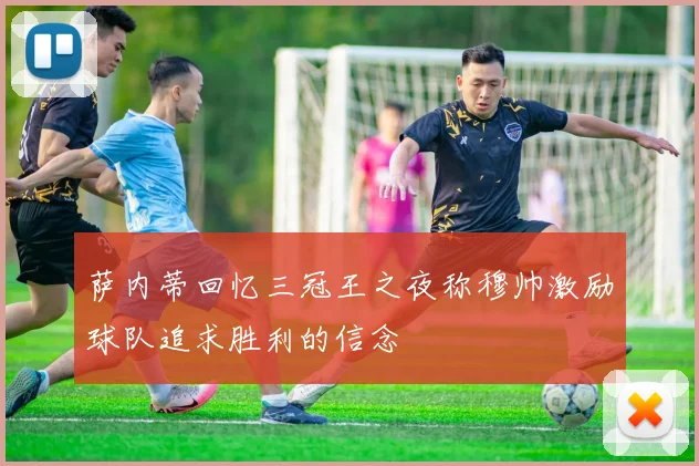 萨内蒂回忆三冠王之夜称穆帅激励球队追求胜利的信念