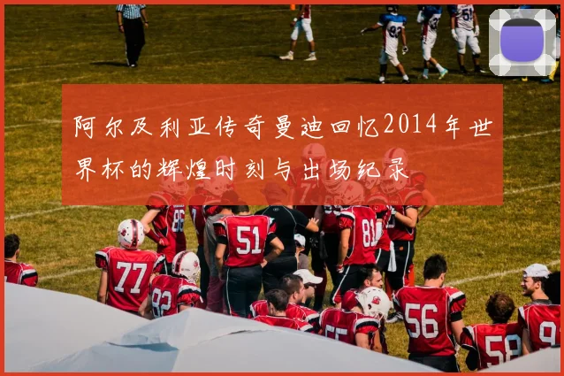 阿尔及利亚传奇曼迪回忆2014年世界杯的辉煌时刻与出场纪录