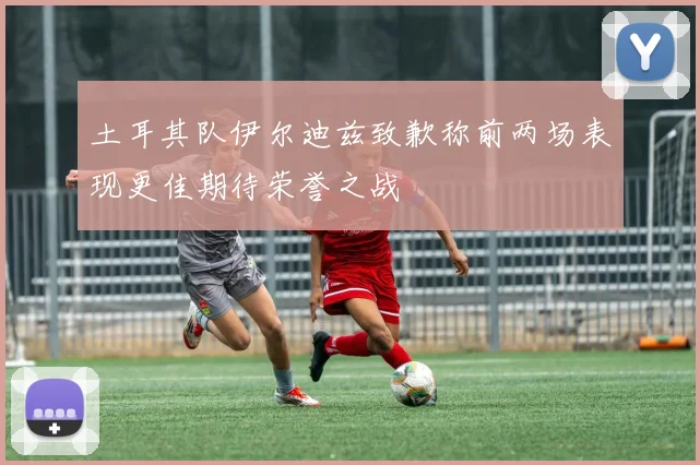 土耳其队伊尔迪兹致歉称前两场表现更佳期待荣誉之战