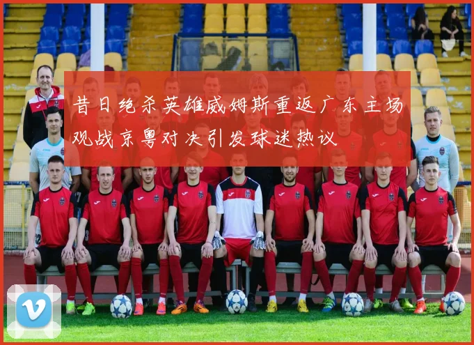 昔日绝杀英雄威姆斯重返广东主场观战京粤对决引发球迷热议