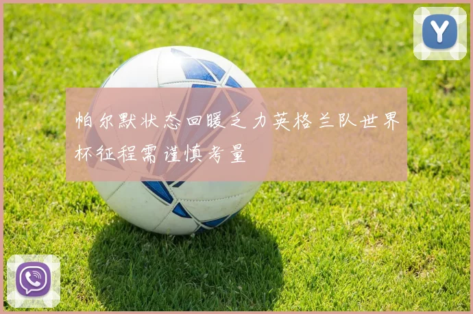帕尔默状态回暖乏力英格兰队世界杯征程需谨慎考量