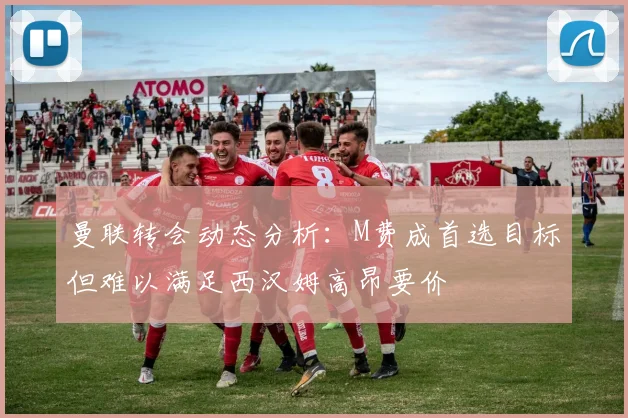曼联转会动态分析：M费成首选目标但难以满足西汉姆高昂要价