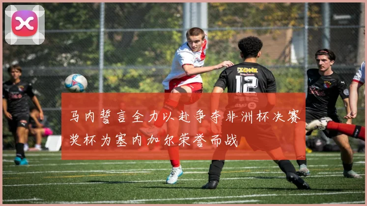 马内誓言全力以赴争夺非洲杯决赛奖杯为塞内加尔荣誉而战