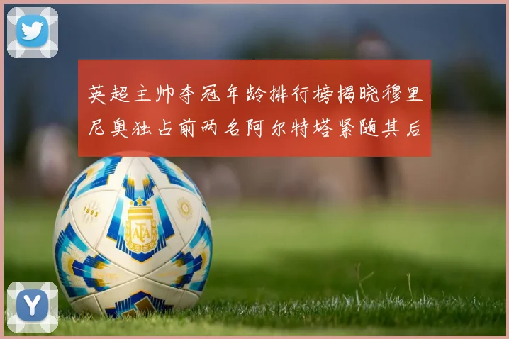 英超主帅夺冠年龄排行榜揭晓穆里尼奥独占前两名阿尔特塔紧随其后
