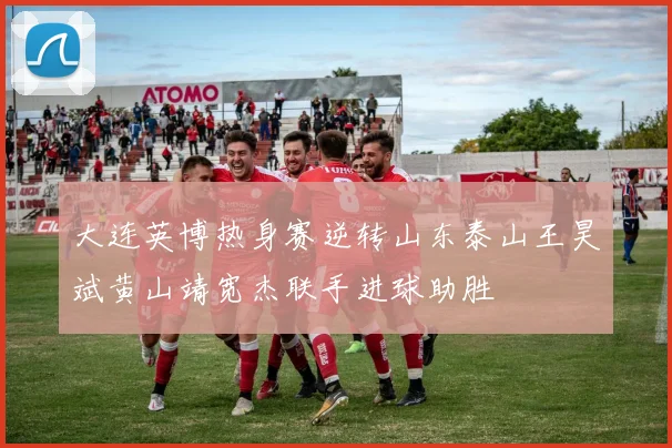 大连英博热身赛逆转山东泰山王昊斌黄山靖宽杰联手进球助胜