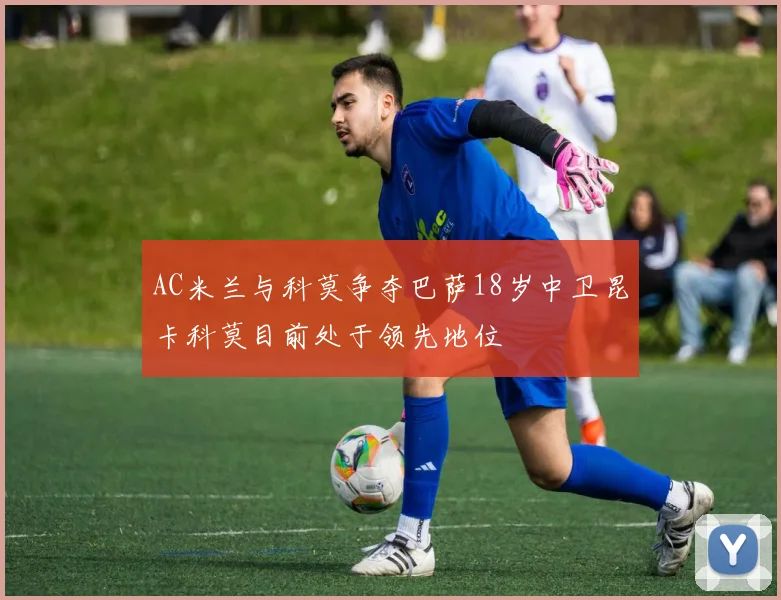 AC米兰与科莫争夺巴萨18岁中卫昆卡科莫目前处于领先地位