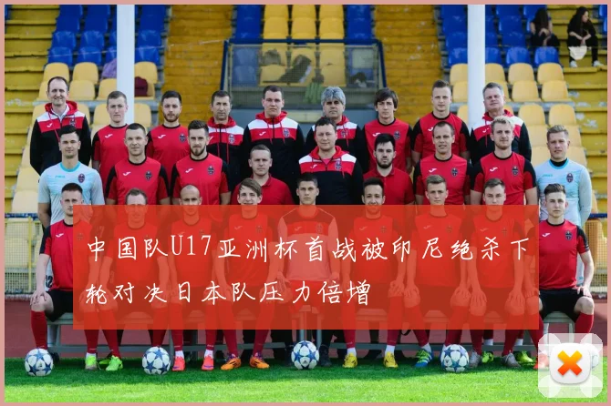 中国队U17亚洲杯首战被印尼绝杀下轮对决日本队压力倍增