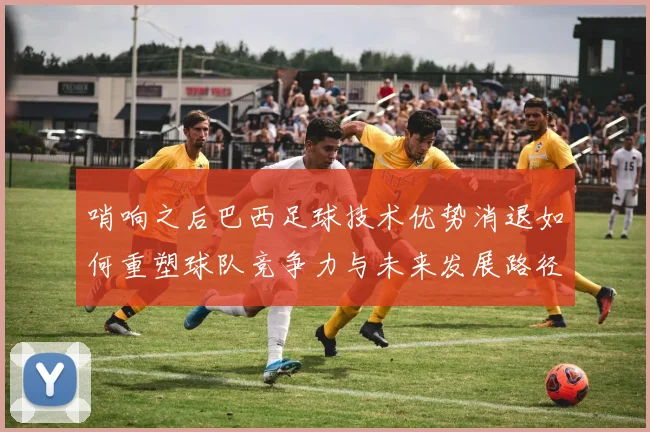 哨响之后巴西足球技术优势消退如何重塑球队竞争力与未来发展路径