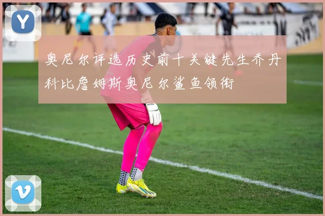 奥尼尔评选历史前十关键先生乔丹科比詹姆斯奥尼尔鲨鱼领衔