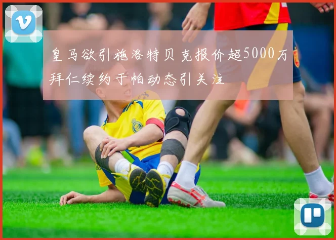 皇马欲引施洛特贝克报价超5000万拜仁续约于帕动态引关注