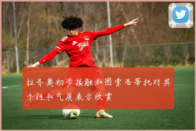 拉齐奥初步接触加图索洛蒂托对其个性和气质表示欣赏