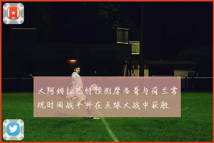 大阿姆拉巴特预测摩洛哥与荷兰常规时间战平并在点球大战中获胜