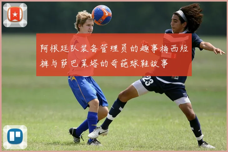 阿根廷队装备管理员的趣事梅西短裤与萨巴莱塔的奇葩球鞋故事