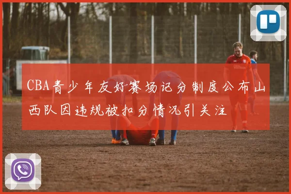 CBA青少年友好赛场记分制度公布山西队因违规被扣分情况引关注