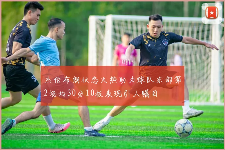 杰伦布朗状态火热助力球队东部第2场均30分10板表现引人瞩目