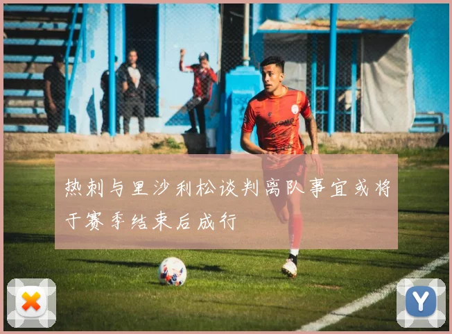 热刺与里沙利松谈判离队事宜或将于赛季结束后成行