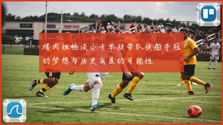 烤肉姐畅谈小卡单核带队快船夺冠的梦想与历史高度的可能性