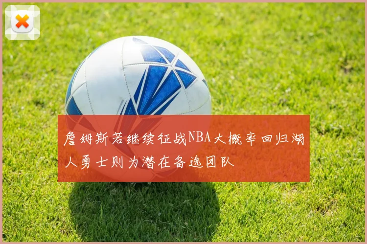 詹姆斯若继续征战NBA大概率回归湖人勇士则为潜在备选团队
